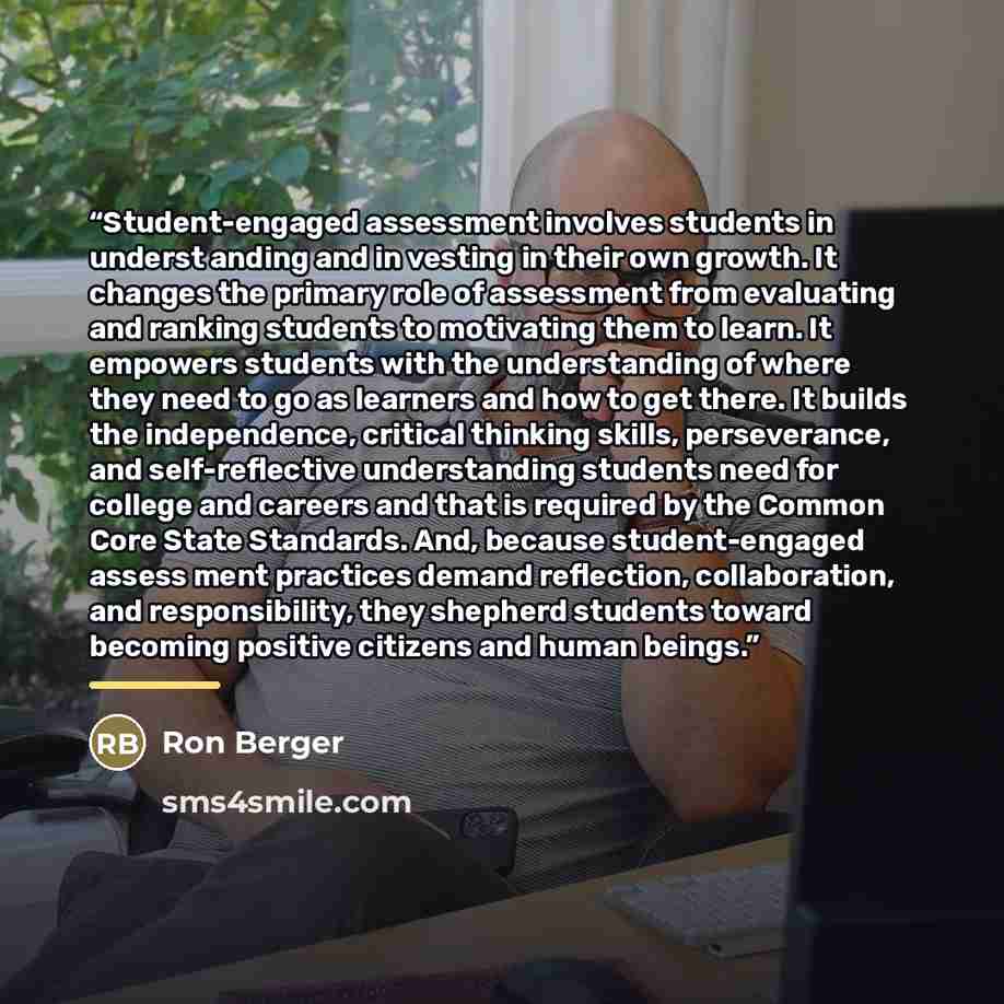“Student-engaged assessment involves students in underst anding and in vesting in their own growth. It changes the primary role of assessment from evaluating and ranking students to motivating them to learn. It empowers students with the understanding of where they need to go as learners and how to…” quote by Ron Berger