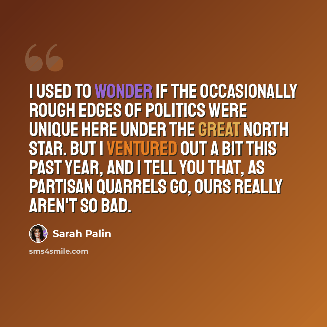 “I used to wonder if the occasionally rough edges of politics were unique here under the Great North Star. But I ventured out a bit this past year, and I tell you that, as partisan quarrels go, ours really aren't so bad.” quote by Sarah Palin
