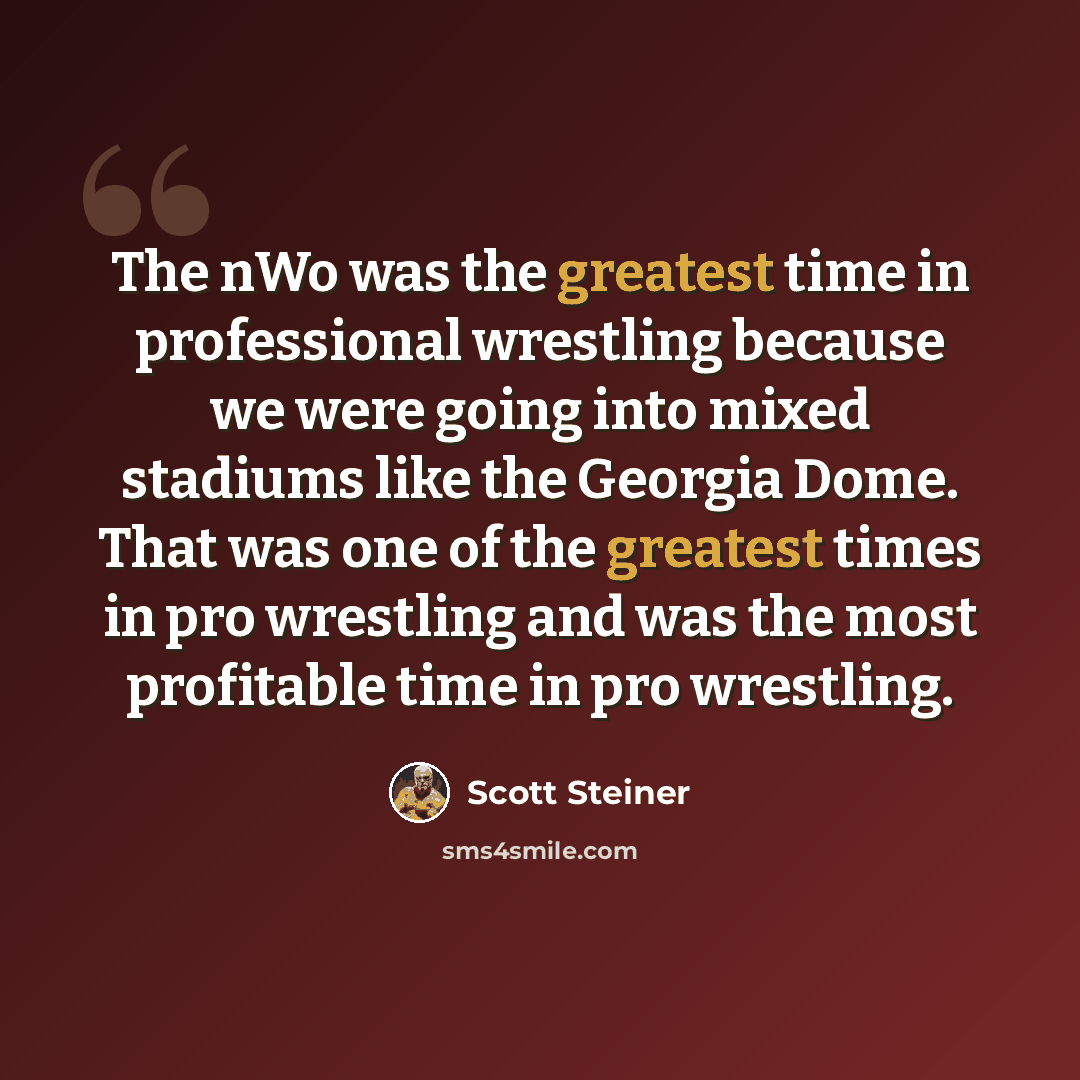 “The nWo was the greatest time in professional wrestling because we were going into mixed stadiums like the Georgia Dome. That was one of the greatest times in pro wrestling and was the most profitable time in pro wrestling.” quote by Scott Steiner
