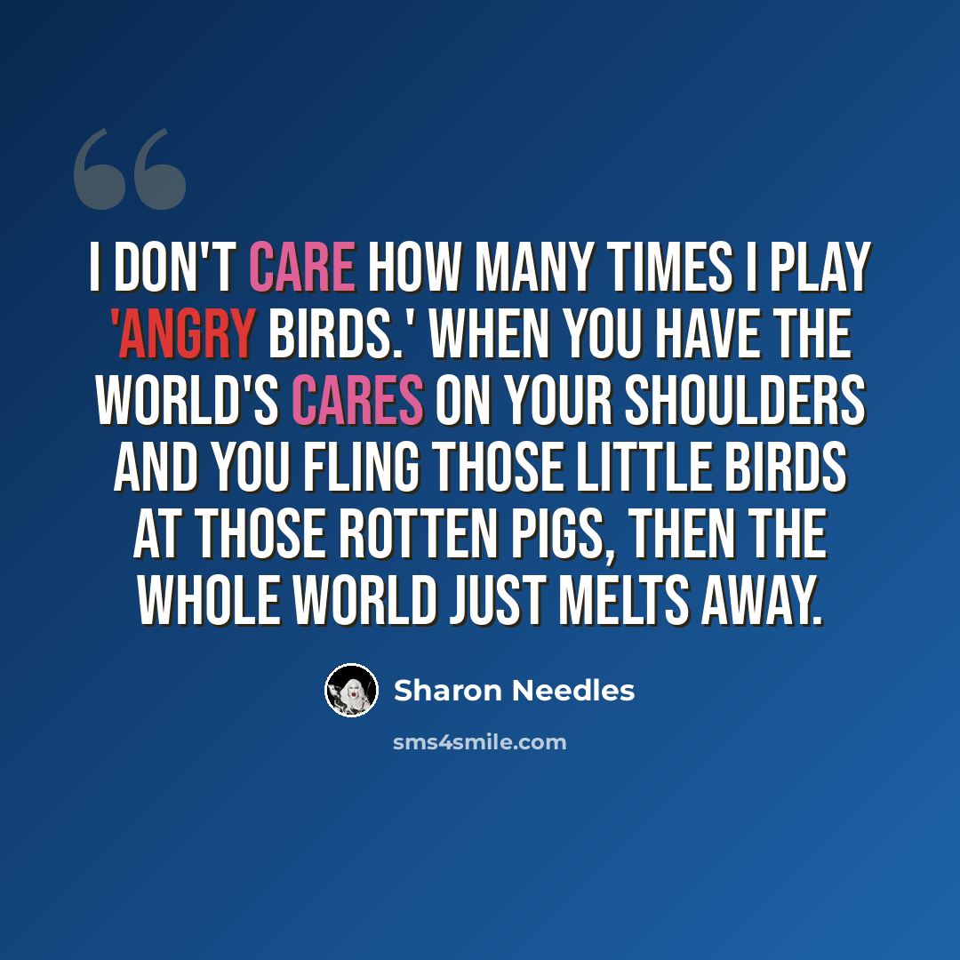 “I don't care how many times I play 'Angry Birds.' When you have the world's cares on your shoulders and you fling those little birds at those rotten pigs, then the whole world just melts away.” quote by Sharon Needles