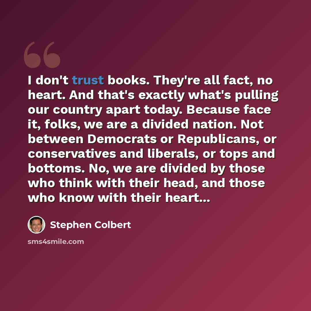 “I don't trust books. They're all fact, no heart. And that's exactly what's pulling our country apart today. Because face it, folks, we are a divided nation. Not between Democrats or Republicans, or conservatives and liberals, or tops and bottoms. No, we are divided by those who think with their…” quote by Stephen Colbert