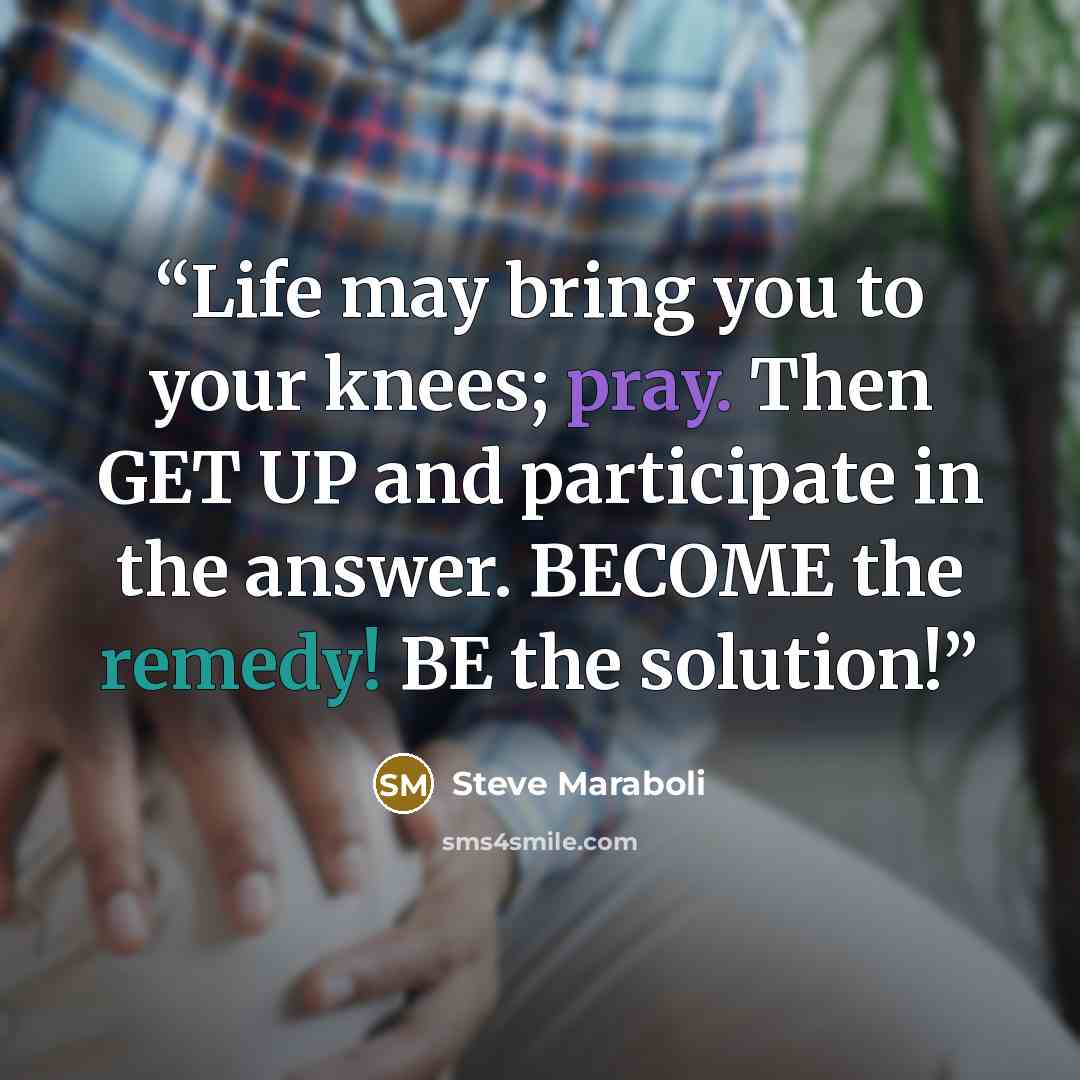 “Life may bring you to your knees; pray. Then GET UP and participate in the answer. BECOME the remedy! BE the solution!” quote by Steve Maraboli