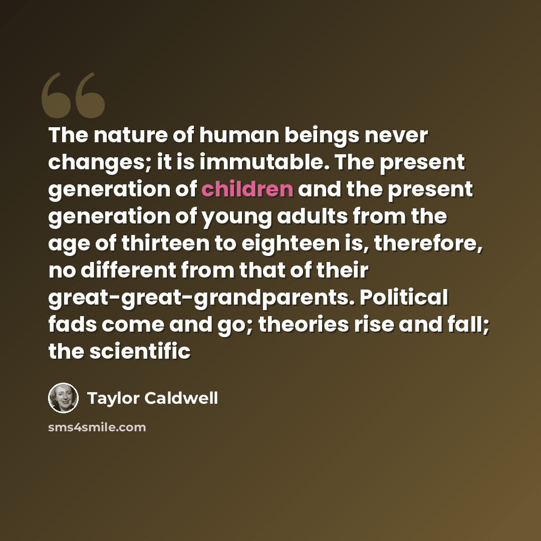 “The nature of human beings never changes; it is immutable. The present generation of children and the present generation of young adults from the age of thirteen to eighteen is, therefore, no different from that of their great-great-grandparents. Political fads come and go; theories rise and fall…” quote by Taylor Caldwell