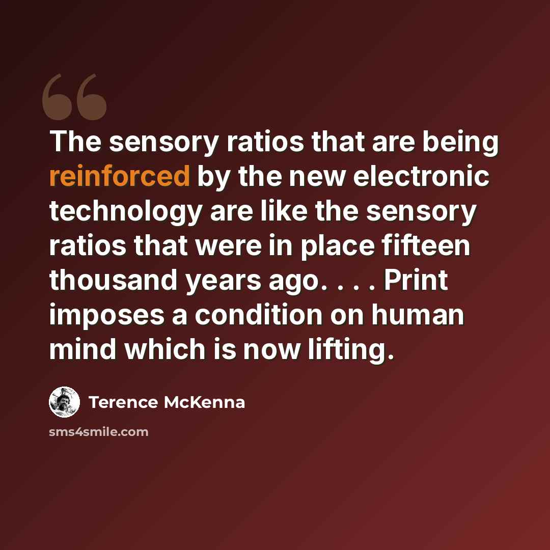“The sensory ratios that are being reinforced by the new electronic technology are like the sensory ratios that were in place fifteen thousand years ago. . . . Print imposes a condition on human mind which is now lifting.” quote by Terence McKenna