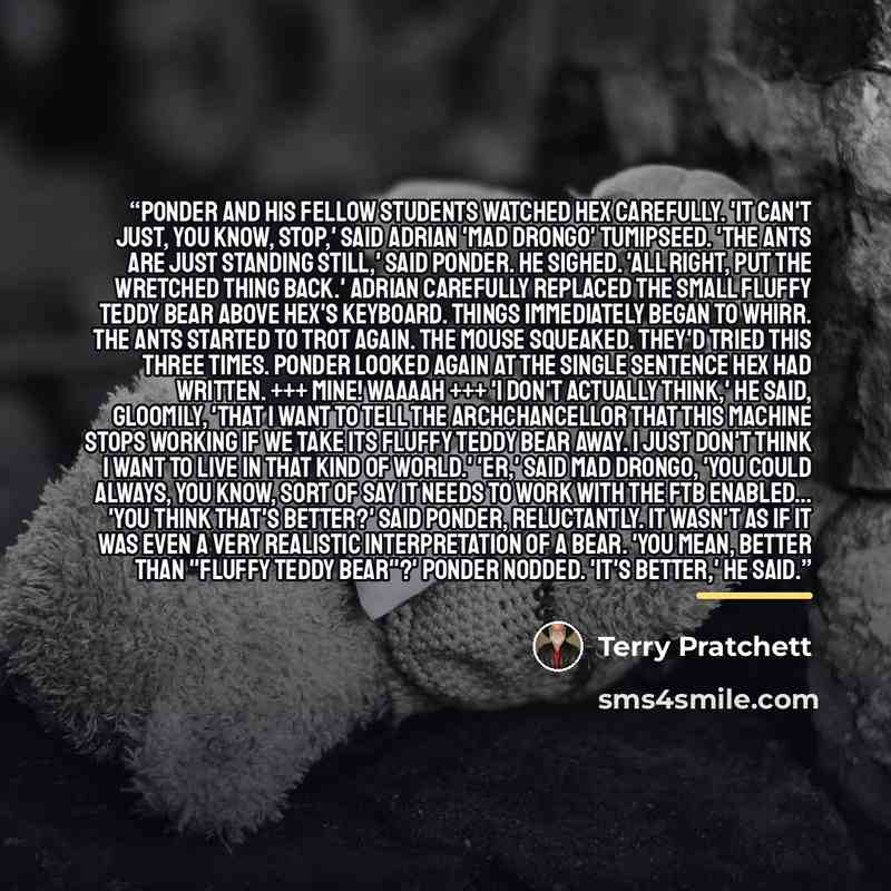 “Ponder and his fellow students watched Hex carefully. 'It can't just, you know, stop,' said Adrian 'Mad Drongo' Tumipseed. 'The ants are just standing still,' said Ponder. He sighed. 'All right, put the wretched thing back.' Adrian carefully replaced the small fluffy teddy bear above Hex's…” quote by Terry Pratchett