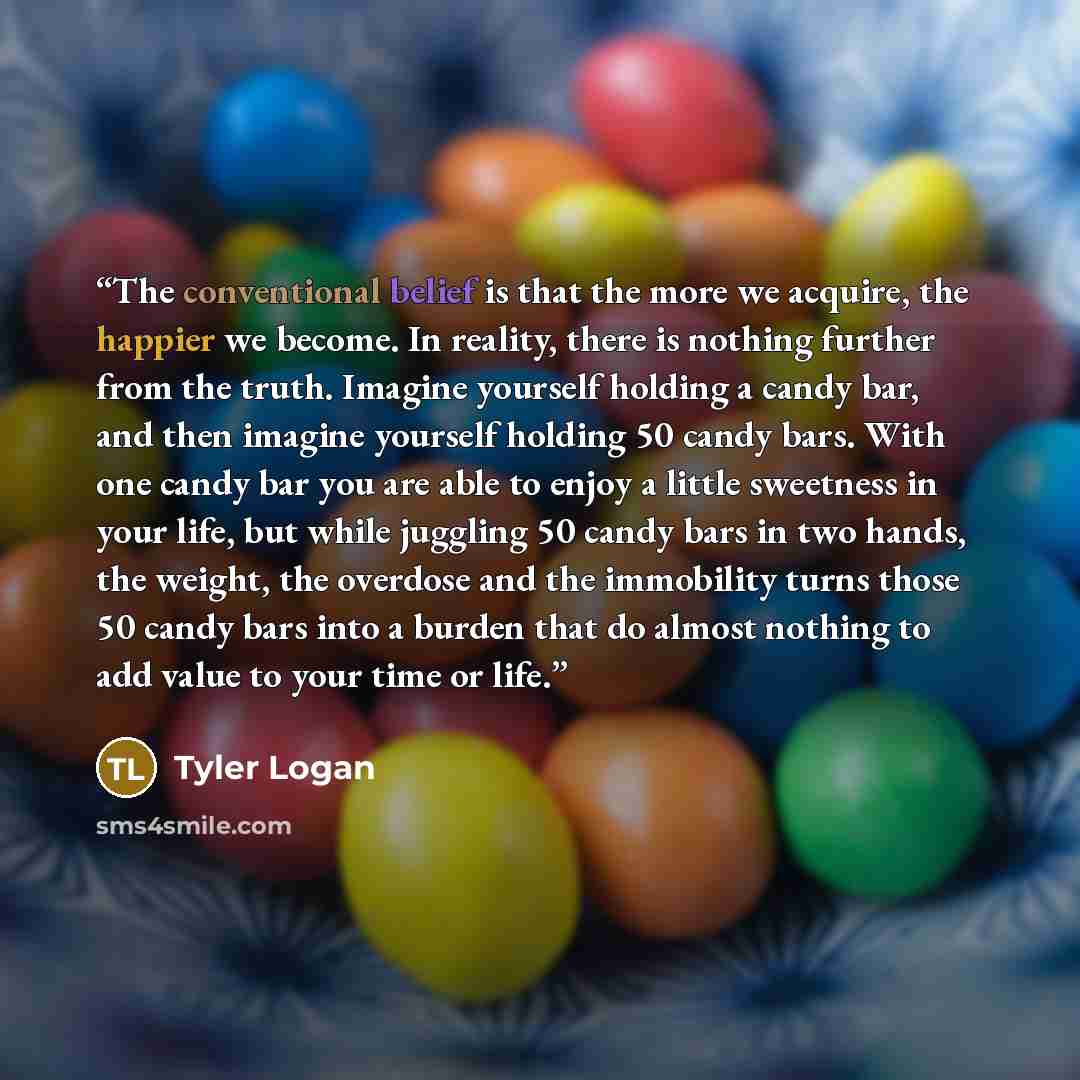 “The conventional belief is that the more we acquire, the happier we become. In reality, there is nothing further from the truth. Imagine yourself holding a candy bar, and then imagine yourself holding 50 candy bars. With one candy bar you are able to enjoy a little sweetness in your life, but…” quote by Tyler Logan