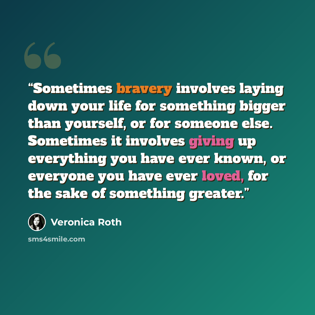 “Sometimes bravery involves laying down your life for something bigger than yourself, or for someone else. Sometimes it involves giving up everything you have ever known, or everyone you have ever loved, for the sake of something greater.” quote by Veronica Roth