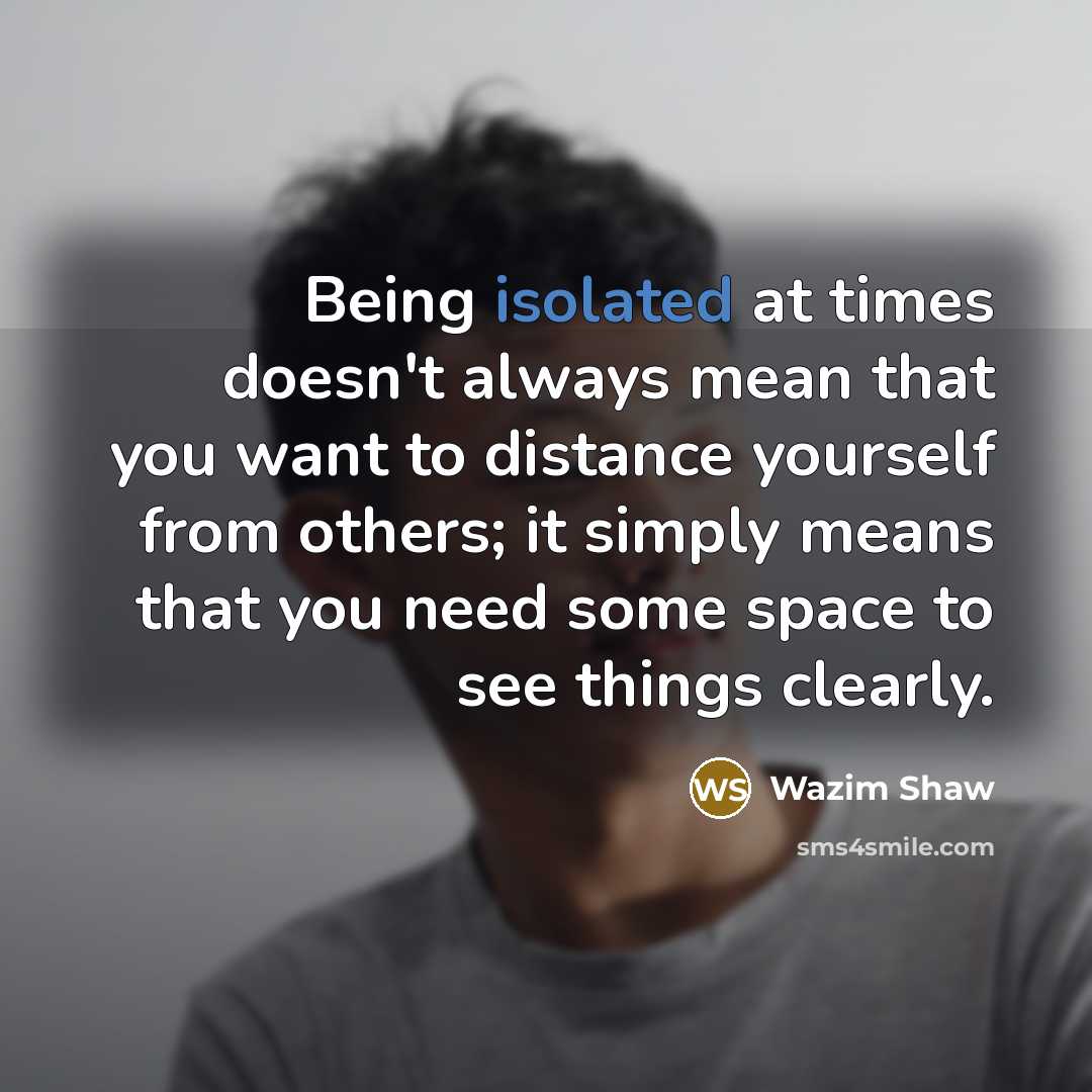 “Being isolated at times doesn't always mean that you want to distance yourself from others; it simply means that you need some space to see things clearly.” quote by Wazim Shaw