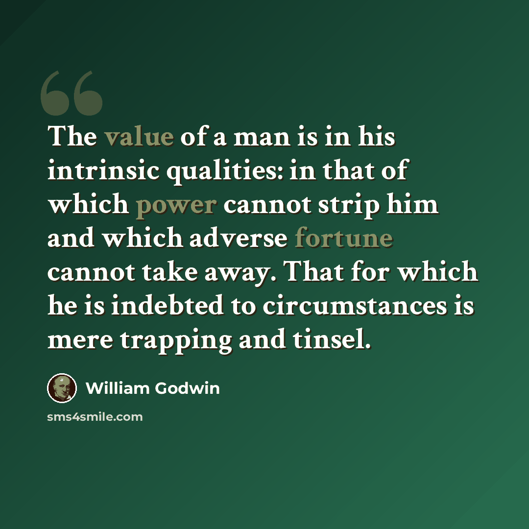 “The value of a man is in his intrinsic qualities: in that of which power cannot strip him and which adverse fortune cannot take away. That for which he is indebted to circumstances is mere trapping and tinsel.” quote by William Godwin