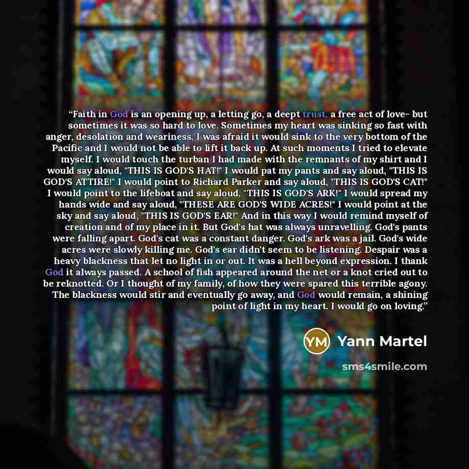 “Faith in God is an opening up, a letting go, a deept trust, a free act of love- but sometimes it was so hard to love. Sometimes my heart was sinking so fast with anger, desolation and weariness, I was afraid it would sink to the very bottom of the Pacific and I would not be able to lift it back…” quote by Yann Martel