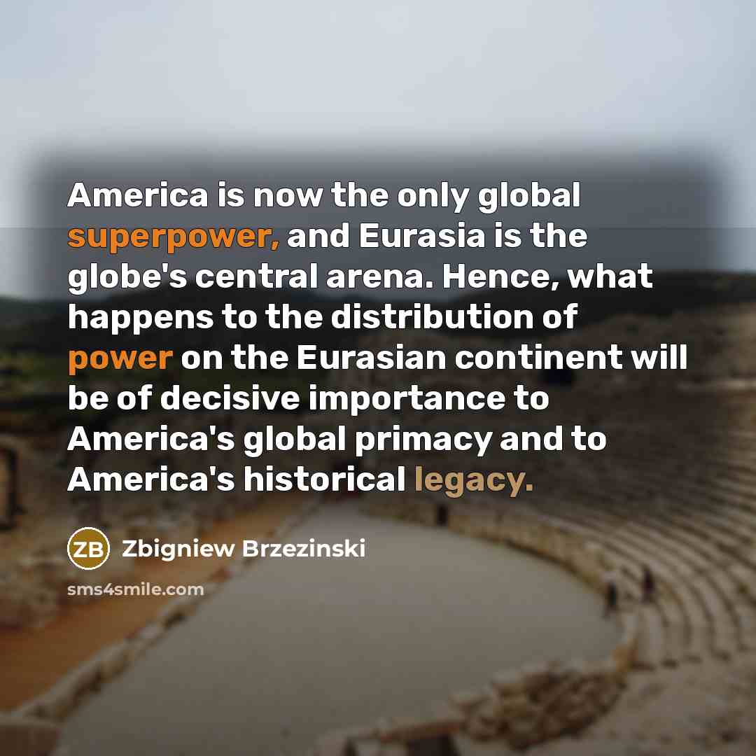 “America is now the only global superpower, and Eurasia is the globe's central arena. Hence, what happens to the distribution of power on the Eurasian continent will be of decisive importance to America's global primacy and to America's historical legacy.” quote by Zbigniew Brzezinski