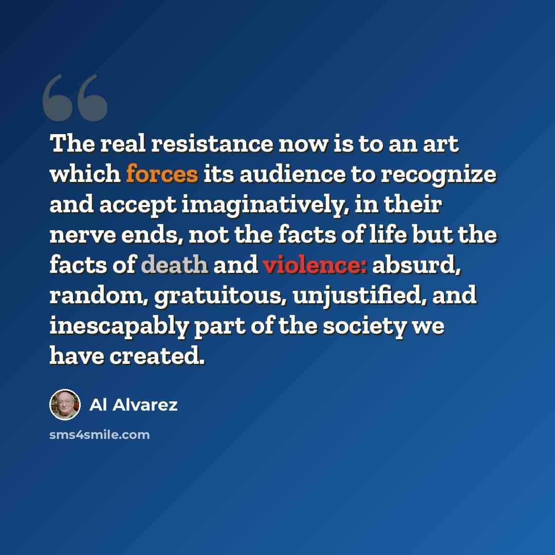 “The real resistance now is to an art which forces its audience to recognize and accept imaginatively, in their nerve ends, not the facts of life but the facts of death and violence: absurd, random, gratuitous, unjustified, and inescapably part of the society we have created.” quote by Al Alvarez