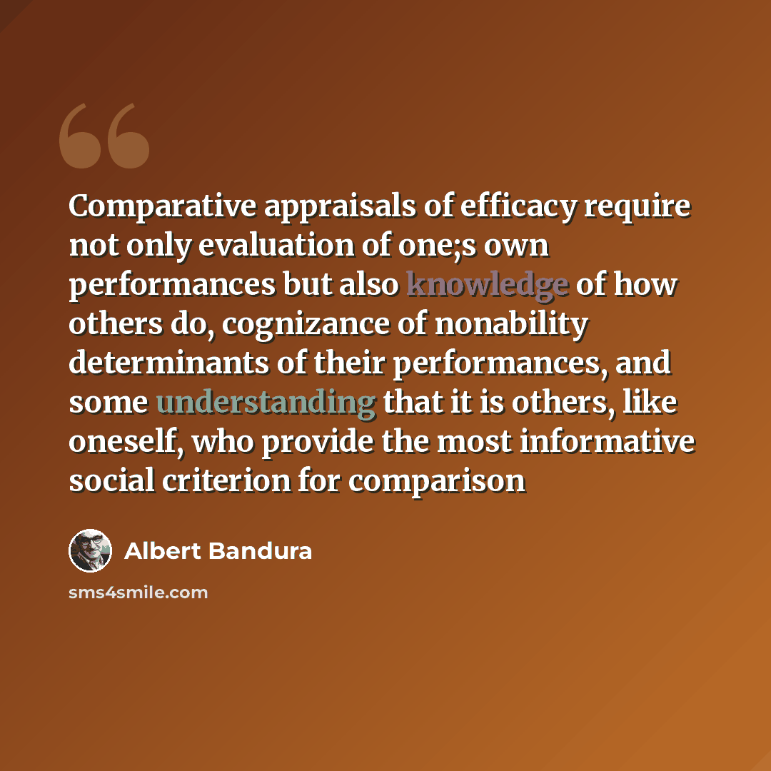 “Comparative appraisals of efficacy require not only evaluation of one;s own performances but also knowledge of how others do, cognizance of nonability determinants of their performances, and some understanding that it is others, like oneself, who provide the most informative social criterion for…” quote by Albert Bandura