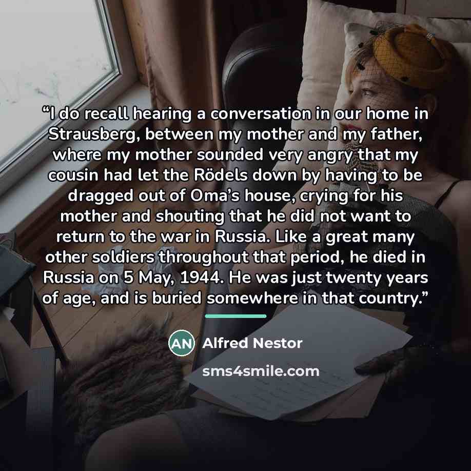 “I do recall hearing a conversation in our home in Strausberg, between my mother and my father, where my mother sounded very angry that my cousin had let the Rödels down by having to be dragged out of Oma’s house, crying for his mother and shouting that he did not want to return to the war in…” quote by Alfred Nestor