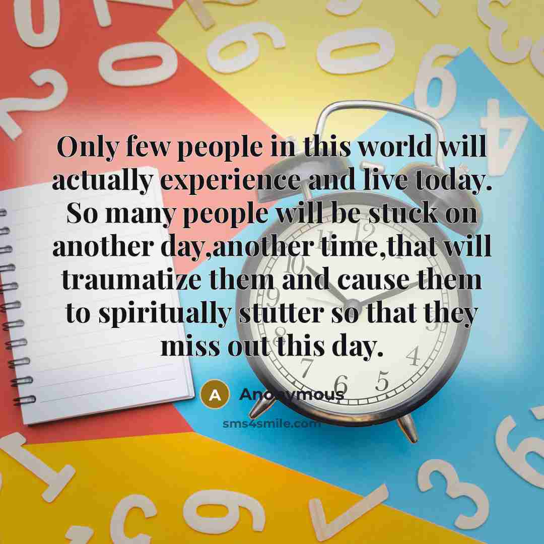 “Only few people in this world will actually experience and live today. So many people will be stuck on another day,another time,that will traumatize them and cause them to spiritually stutter so that they miss out this day.” quote by Anonymous