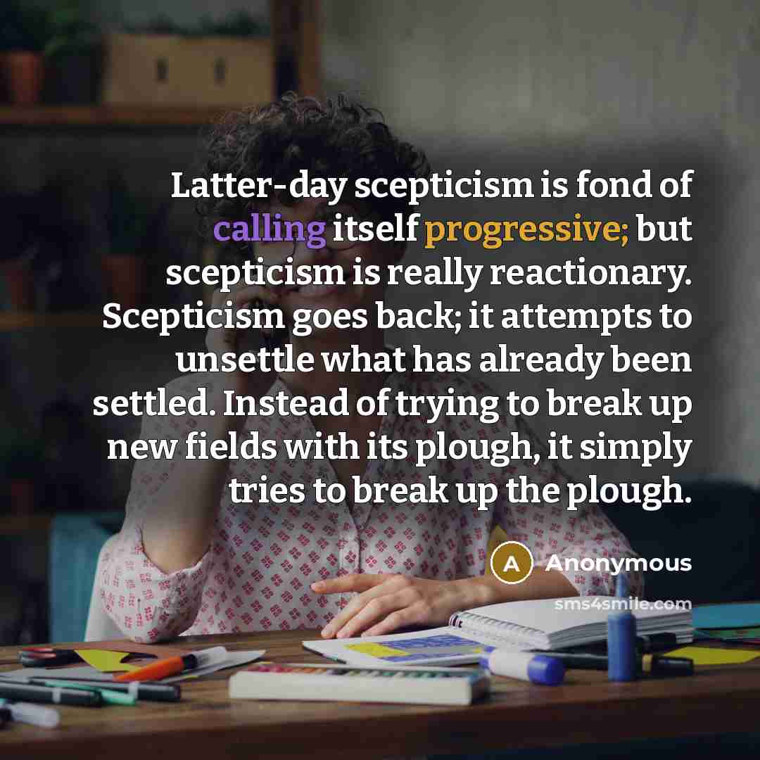 “Latter-day scepticism is fond of calling itself progressive; but scepticism is really reactionary. Scepticism goes back; it attempts to unsettle what has already been settled. Instead of trying to break up new fields with its plough, it simply tries to break up the plough.” quote by Anonymous