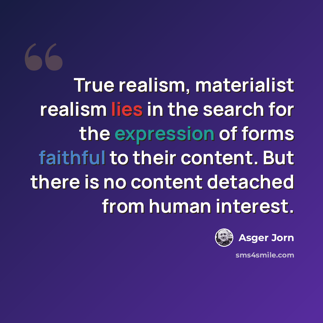 “True realism, materialist realism lies in the search for the expression of forms faithful to their content. But there is no content detached from human interest.” quote by Asger Jorn