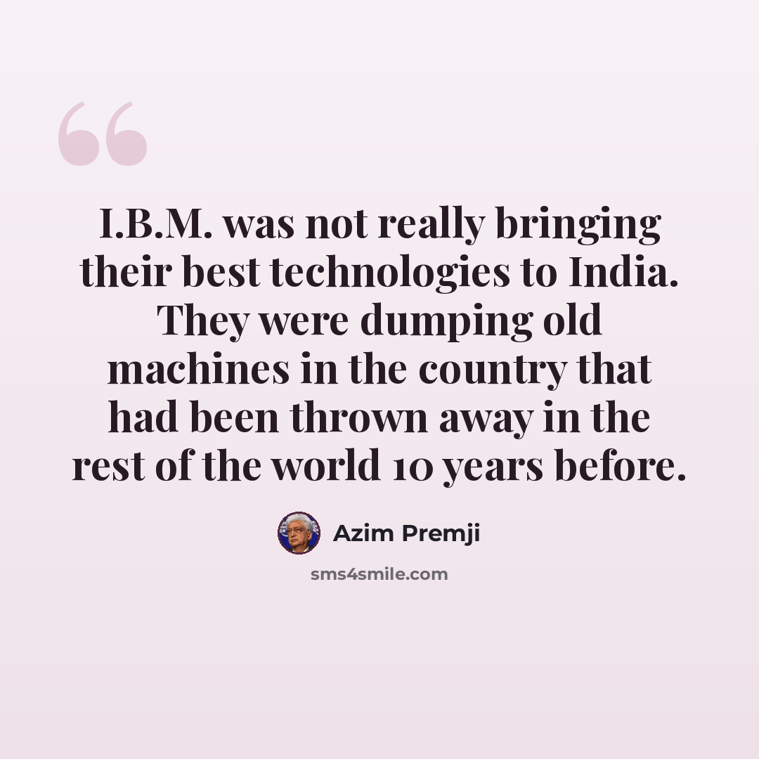 “I.B.M. was not really bringing their best technologies to India. They were dumping old machines in the country that had been thrown away in the rest of the world 10 years before.” quote by Azim Premji