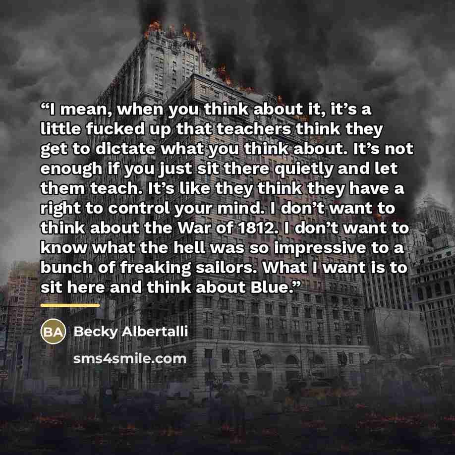 “I mean, when you think about it, it’s a little fucked up that teachers think they get to dictate what you think about. It’s not enough if you just sit there quietly and let them teach. It’s like they think they have a right to control your mind. I don’t want to think about the War of 1812. I don’t…” quote by Becky Albertalli
