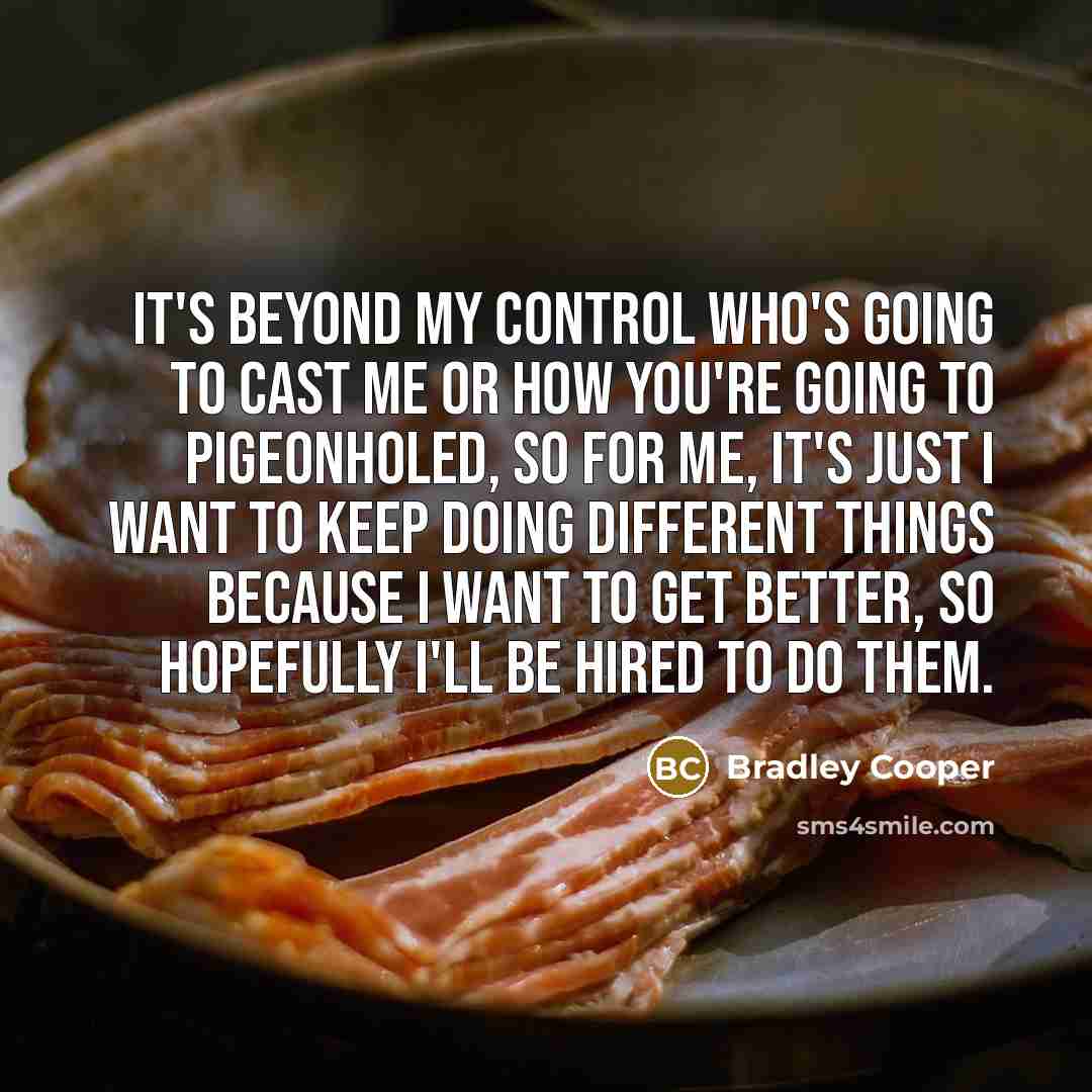 “It's beyond my control who's going to cast me or how you're going to pigeonholed, so for me, it's just I want to keep doing different things because I want to get better, so hopefully I'll be hired to do them.” quote by Bradley Cooper