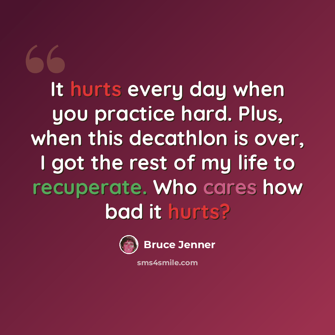 “It hurts every day when you practice hard. Plus, when this decathlon is over, I got the rest of my life to recuperate. Who cares how bad it hurts?” quote by Bruce Jenner