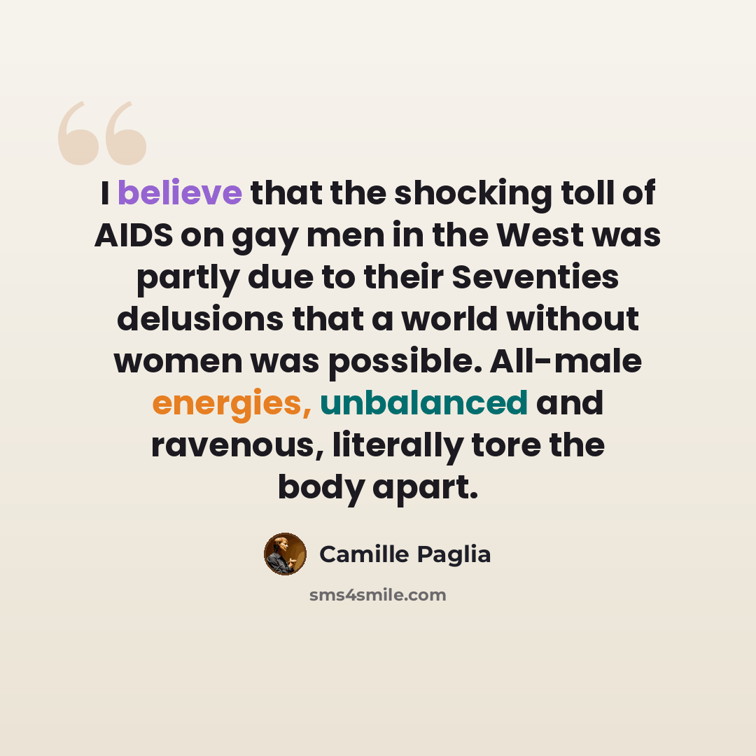 “I believe that the shocking toll of AIDS on gay men in the West was partly due to their Seventies delusions that a world without women was possible. All-male energies, unbalanced and ravenous, literally tore the body apart.” quote by Camille Paglia