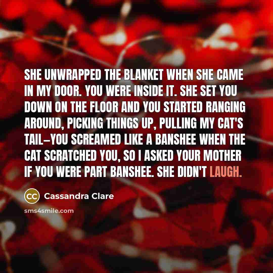 “She unwrapped the blanket when she came in my door. You were inside it. She set you down on the floor and you started ranging around, picking things up, pulling my cat's tail—you screamed like a banshee when the cat scratched you, so I asked your mother if you were part banshee. She didn't laugh.” quote by Cassandra Clare