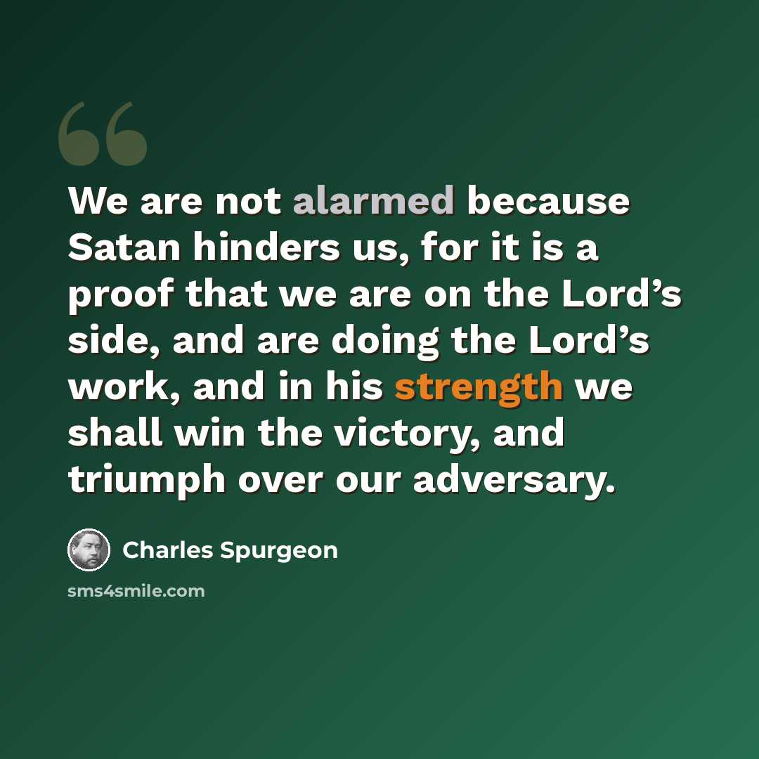 “We are not alarmed because Satan hinders us, for it is a proof that we are on the Lord’s side, and are doing the Lord’s work, and in his strength we shall win the victory, and triumph over our adversary.” quote by Charles Spurgeon
