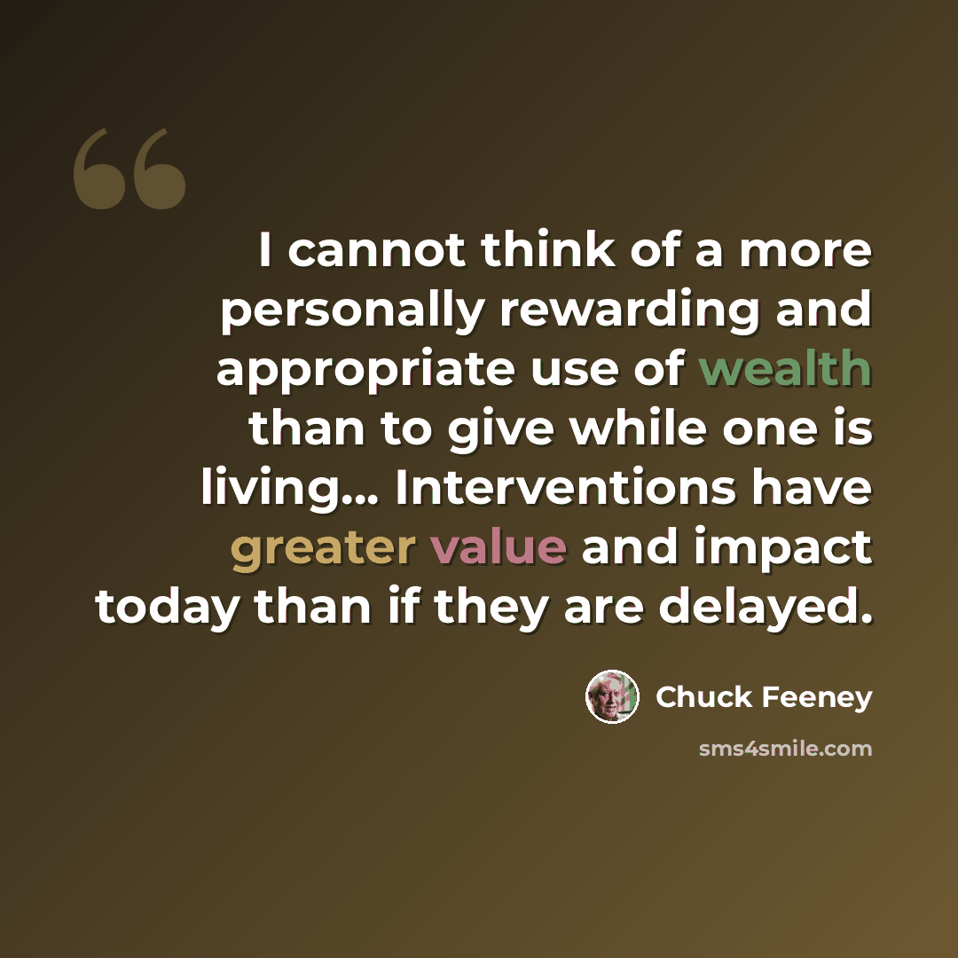 “I cannot think of a more personally rewarding and appropriate use of wealth than to give while one is living… Interventions have greater value and impact today than if they are delayed.” quote by Chuck Feeney