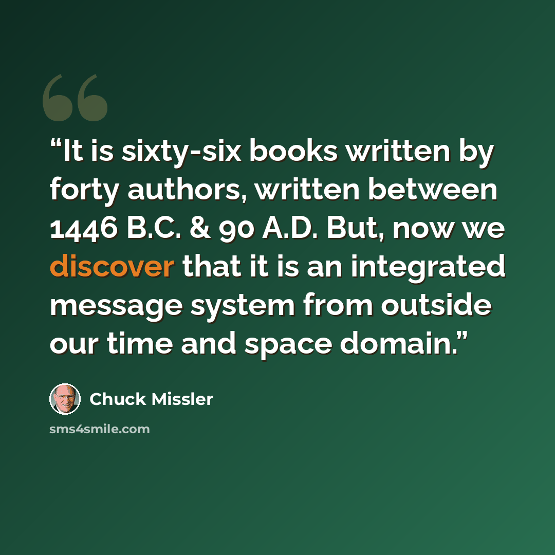 “It is sixty-six books written by forty authors, written between 1446 B.C. & 90 A.D. But, now we discover that it is an integrated message system from outside our time and space domain.” quote by Chuck Missler