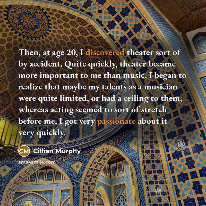 “Then, at age 20, I discovered theater sort of by accident. Quite quickly, theater became more important to me than music. I began to realize that maybe my talents as a musician were quite limited, or had a ceiling to them, whereas acting seemed to sort of stretch before me. I got very passionate…” quote by Cillian Murphy