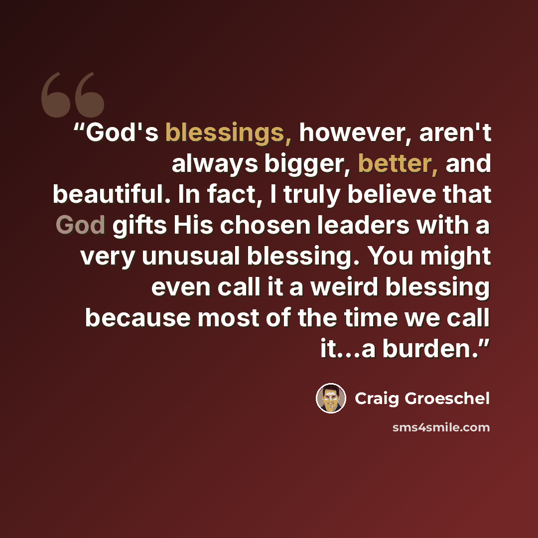 “God's blessings, however, aren't always bigger, better, and beautiful. In fact, I truly believe that God gifts His chosen leaders with a very unusual blessing. You might even call it a weird blessing because most of the time we call it...a burden.” quote by Craig Groeschel