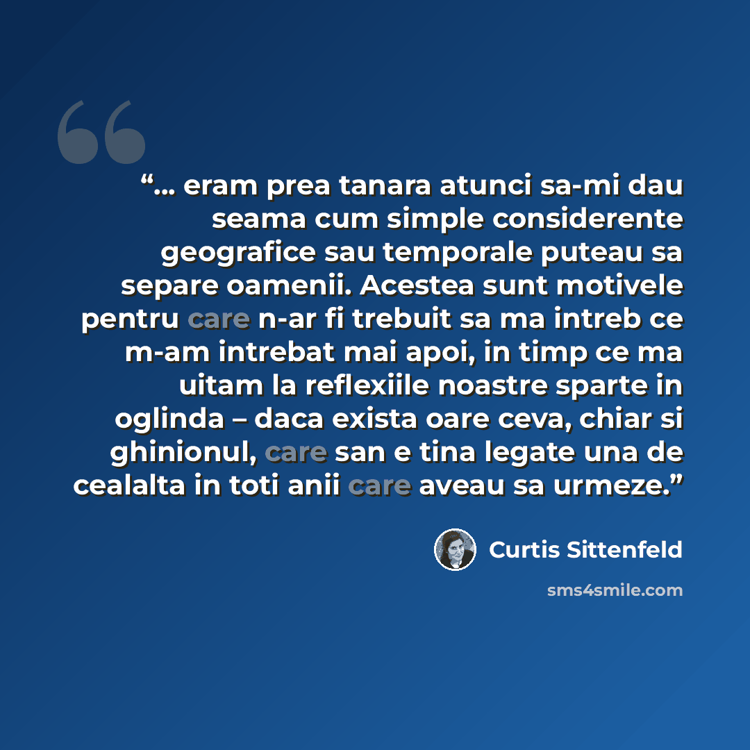“… eram prea tanara atunci sa-mi dau seama cum simple considerente geografice sau temporale puteau sa separe oamenii. Acestea sunt motivele pentru care n-ar fi trebuit sa ma intreb ce m-am intrebat mai apoi, in timp ce ma uitam la reflexiile noastre sparte in oglinda – daca exista oare ceva, chiar…” quote by Curtis Sittenfeld