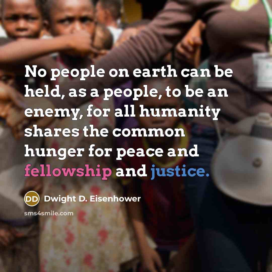 “No people on earth can be held, as a people, to be an enemy, for all humanity shares the common hunger for peace and fellowship and justice.” quote by Dwight D. Eisenhower