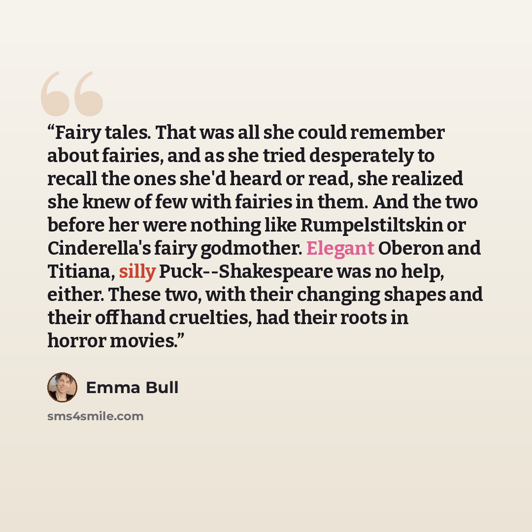 “Fairy tales. That was all she could remember about fairies, and as she tried desperately to recall the ones she'd heard or read, she realized she knew of few with fairies in them. And the two before her were nothing like Rumpelstiltskin or Cinderella's fairy godmother. Elegant Oberon and Titiana…” quote by Emma Bull