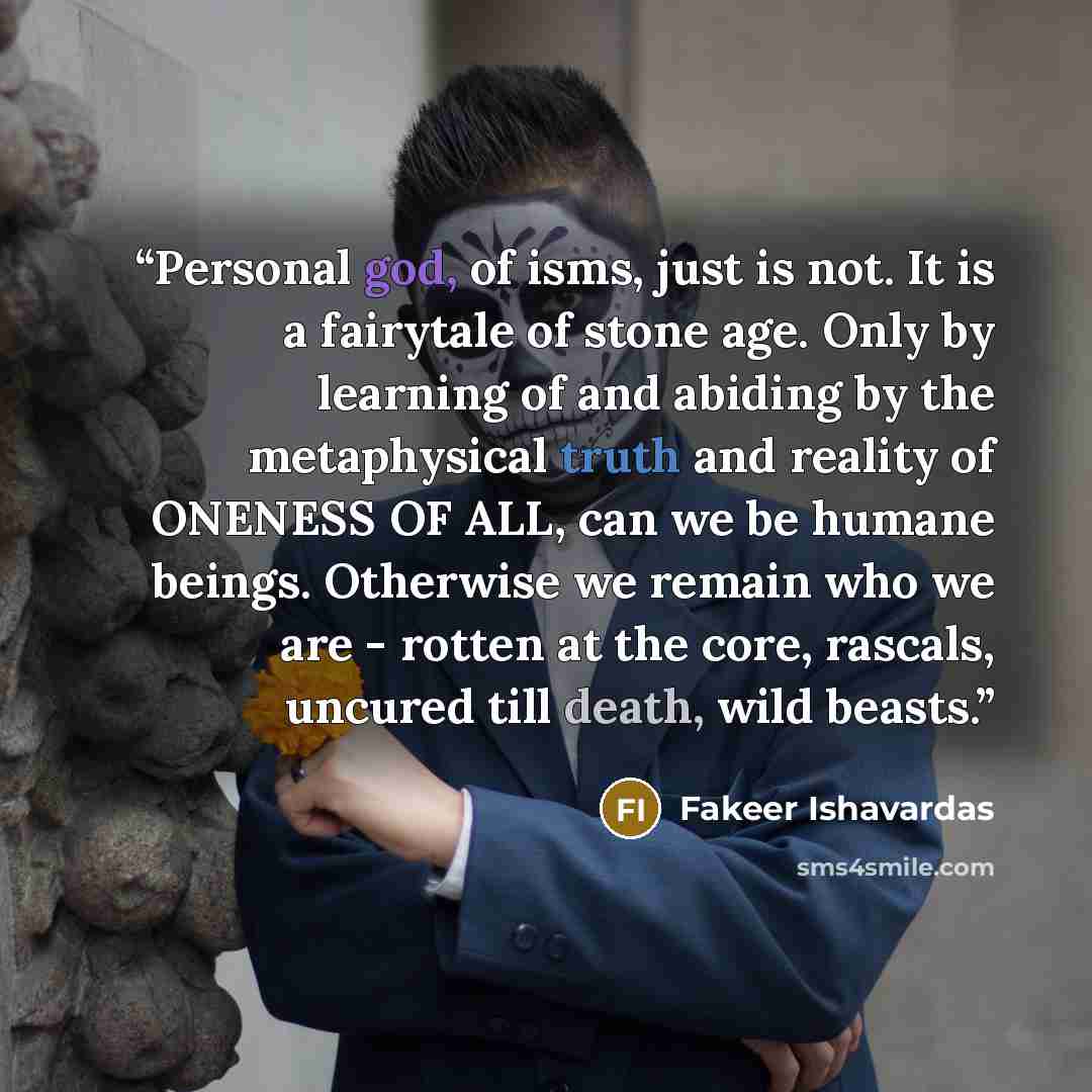 “Personal god, of isms, just is not. It is a fairytale of stone age. Only by learning of and abiding by the metaphysical truth and reality of ONENESS OF ALL, can we be humane beings. Otherwise we remain who we are - rotten at the core, rascals, uncured till death, wild beasts.” quote by Fakeer Ishavardas