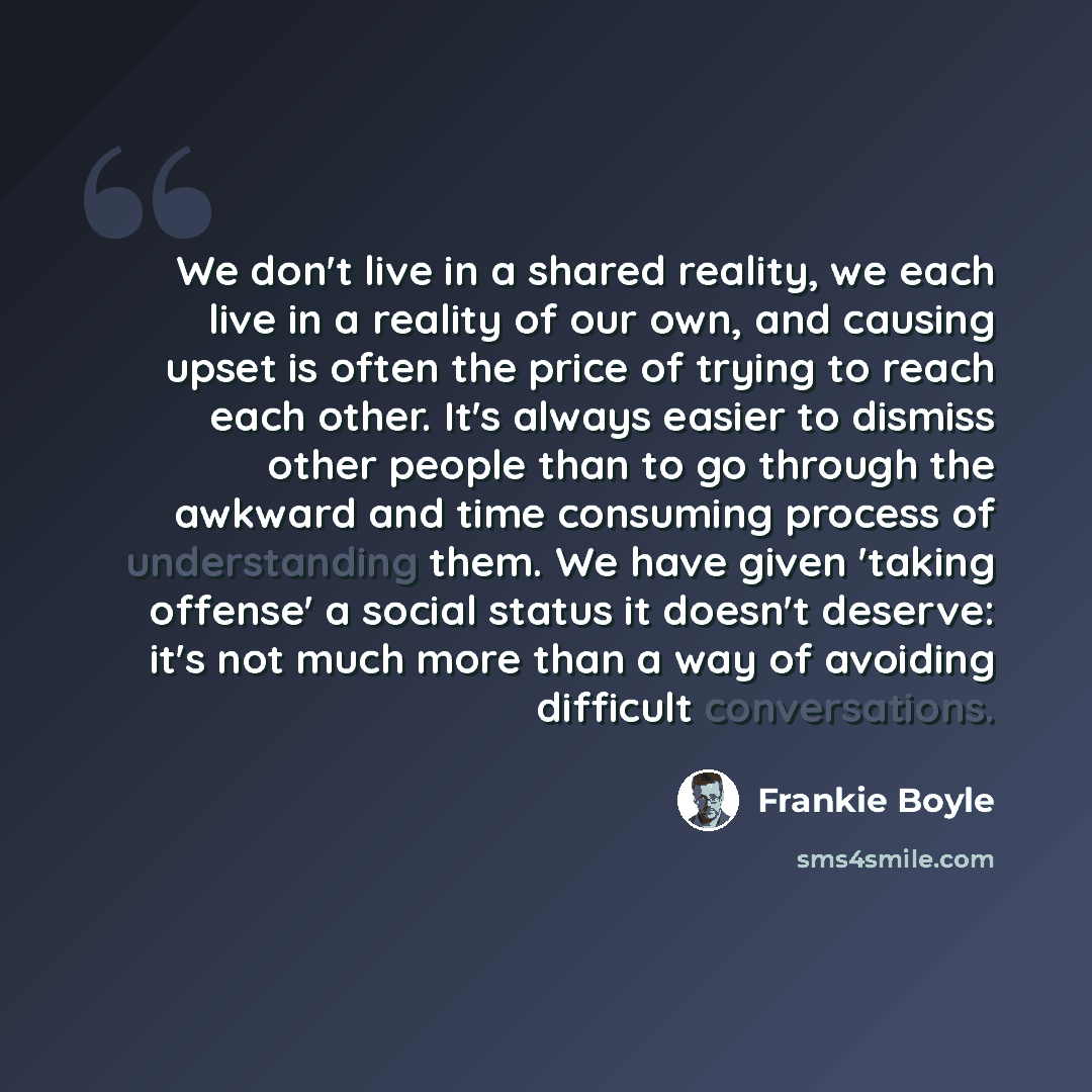 “We don't live in a shared reality, we each live in a reality of our own, and causing upset is often the price of trying to reach each other. It's always easier to dismiss other people than to go through the awkward and time consuming process of understanding them. We have given 'taking offense' a…” quote by Frankie Boyle