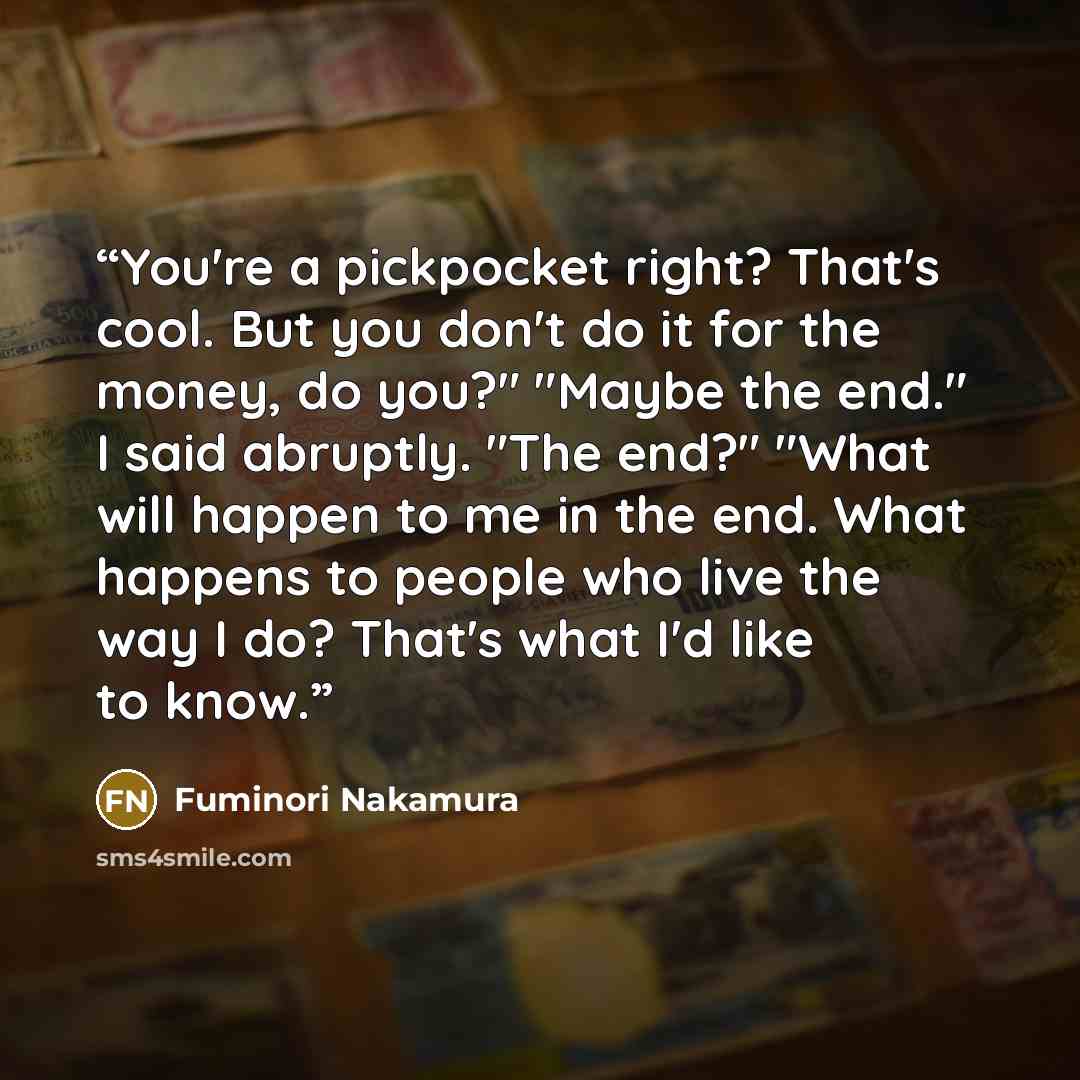 “You're a pickpocket right? That's cool. But you don't do it for the money, do you?" "Maybe the end." I said abruptly. "The end?" "What will happen to me in the end. What happens to people who live the way I do? That's what I'd like to know.” quote by Fuminori Nakamura