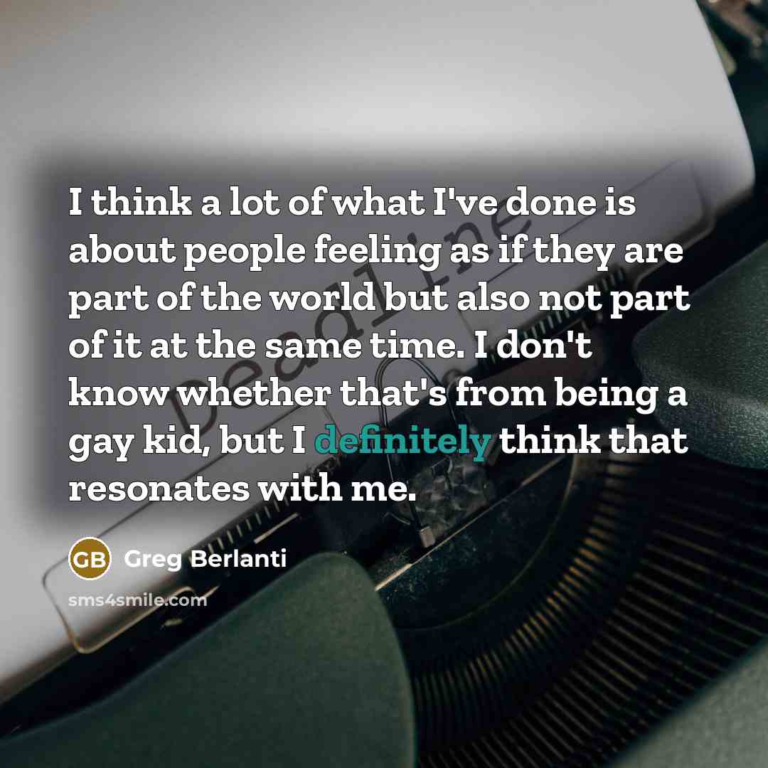 “I think a lot of what I've done is about people feeling as if they are part of the world but also not part of it at the same time. I don't know whether that's from being a gay kid, but I definitely think that resonates with me.” quote by Greg Berlanti