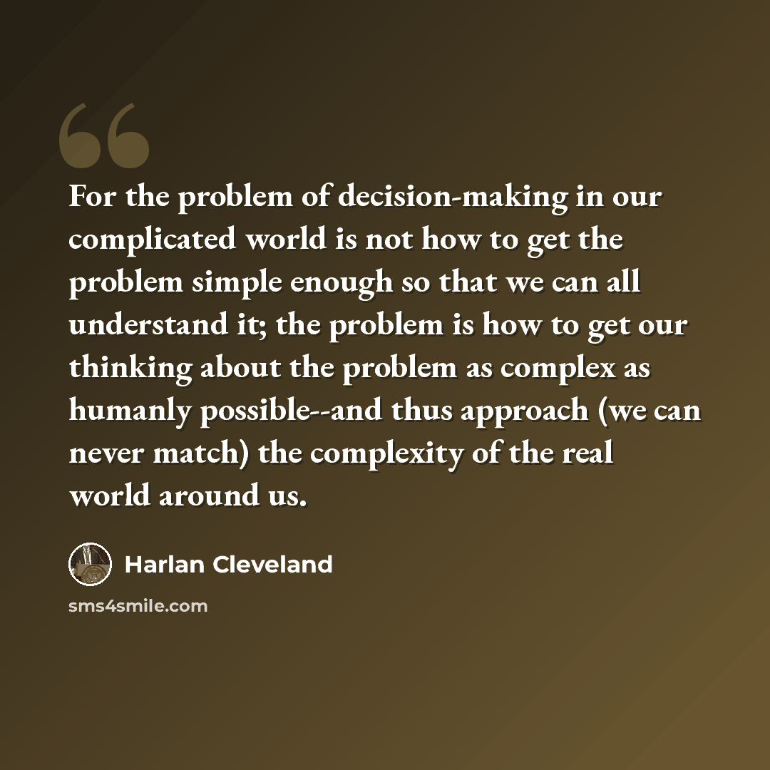 “For the problem of decision-making in our complicated world is not how to get the problem simple enough so that we can all understand it; the problem is how to get our thinking about the problem as complex as humanly possible--and thus approach (we can never match) the complexity of the real world…” quote by Harlan Cleveland