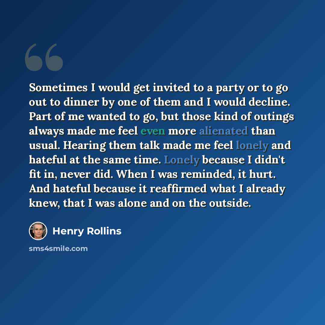 “Sometimes I would get invited to a party or to go out to dinner by one of them and I would decline. Part of me wanted to go, but those kind of outings always made me feel even more alienated than usual. Hearing them talk made me feel lonely and hateful at the same time. Lonely because I didn't fit…” quote by Henry Rollins