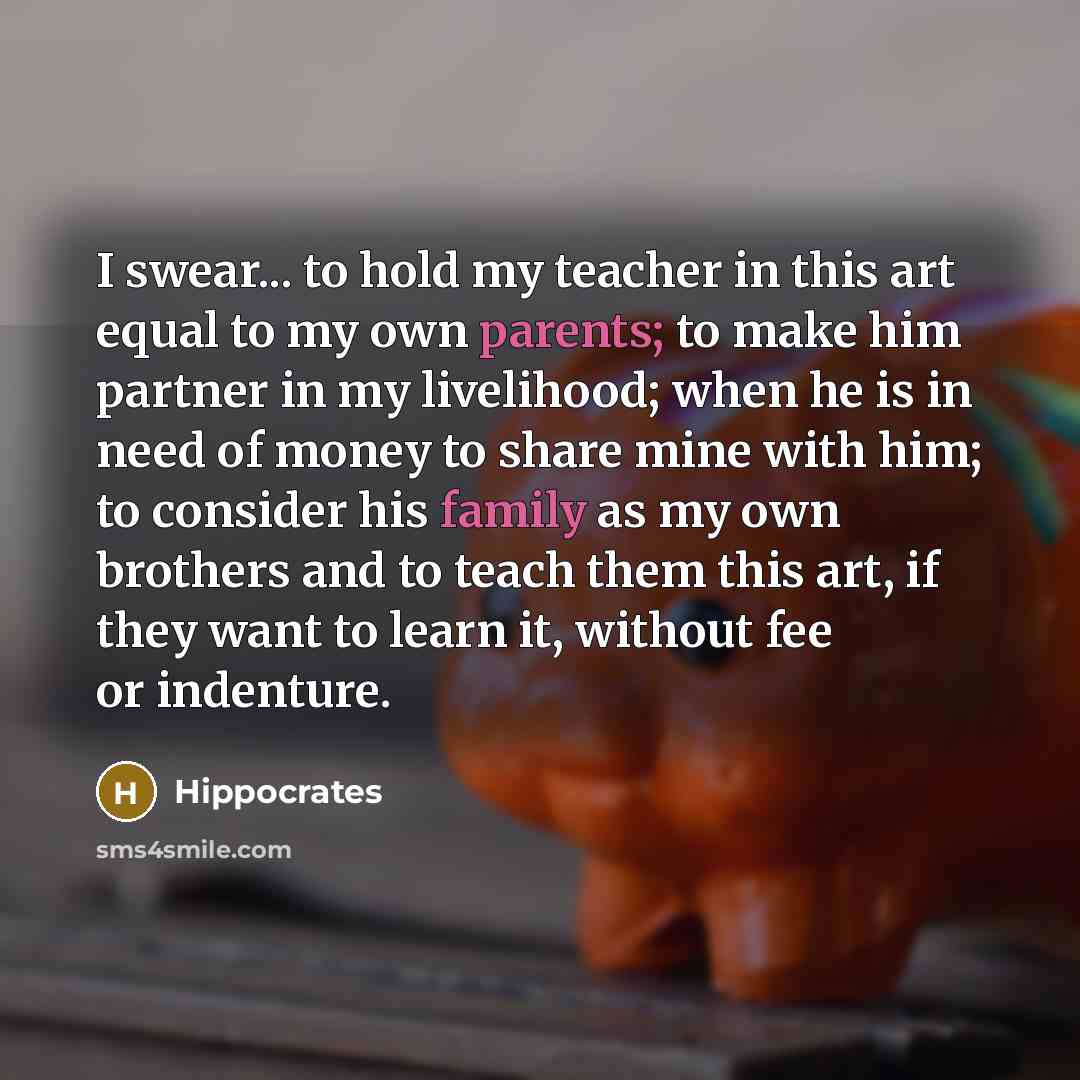 “I swear... to hold my teacher in this art equal to my own parents; to make him partner in my livelihood; when he is in need of money to share mine with him; to consider his family as my own brothers and to teach them this art, if they want to learn it, without fee or indenture.” quote by Hippocrates