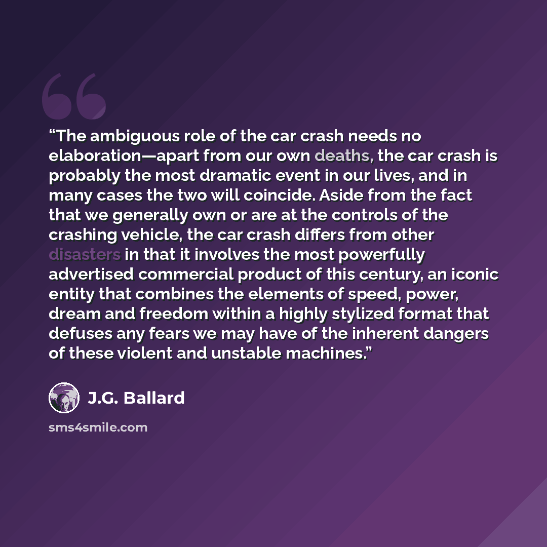 “The ambiguous role of the car crash needs no elaboration—apart from our own deaths, the car crash is probably the most dramatic event in our lives, and in many cases the two will coincide. Aside from the fact that we generally own or are at the controls of the crashing vehicle, the car crash…” quote by J.G. Ballard