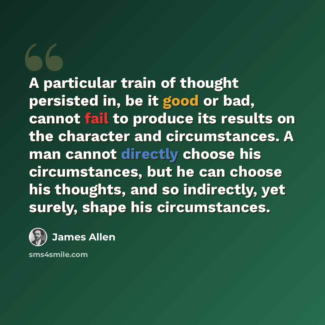 “A particular train of thought persisted in, be it good or bad, cannot fail to produce its results on the character and circumstances. A man cannot directly choose his circumstances, but he can choose his thoughts, and so indirectly, yet surely, shape his circumstances.” quote by James Allen