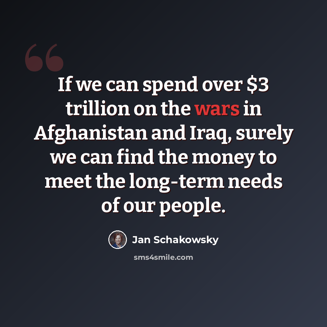 “If we can spend over $3 trillion on the wars in Afghanistan and Iraq, surely we can find the money to meet the long-term needs of our people.” quote by Jan Schakowsky