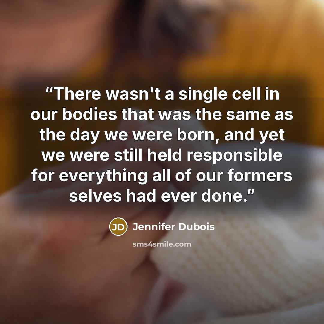 “There wasn't a single cell in our bodies that was the same as the day we were born, and yet we were still held responsible for everything all of our formers selves had ever done.” quote by Jennifer duBois