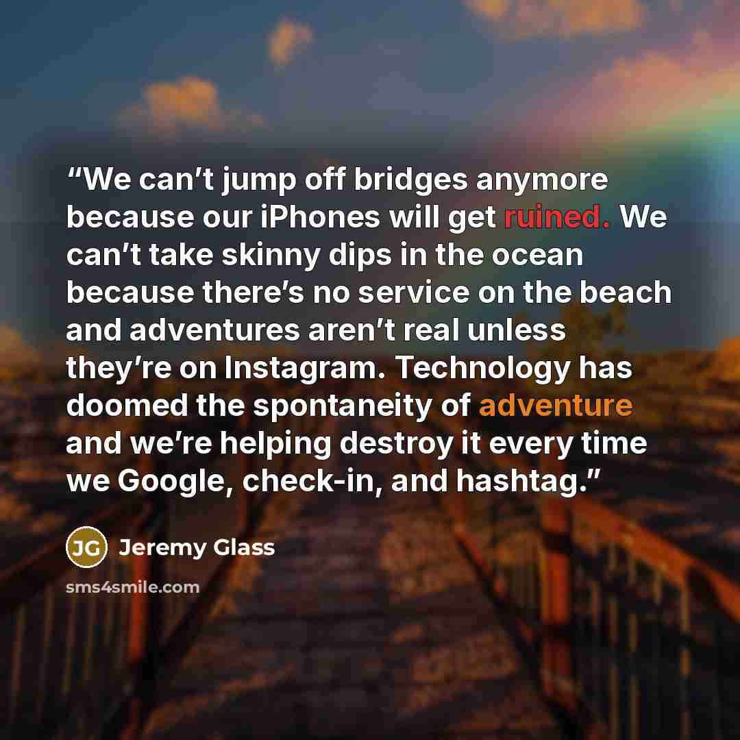 “We can’t jump off bridges anymore because our iPhones will get ruined. We can’t take skinny dips in the ocean because there’s no service on the beach and adventures aren’t real unless they’re on Instagram. Technology has doomed the spontaneity of adventure and we’re helping destroy it every time…” quote by Jeremy Glass