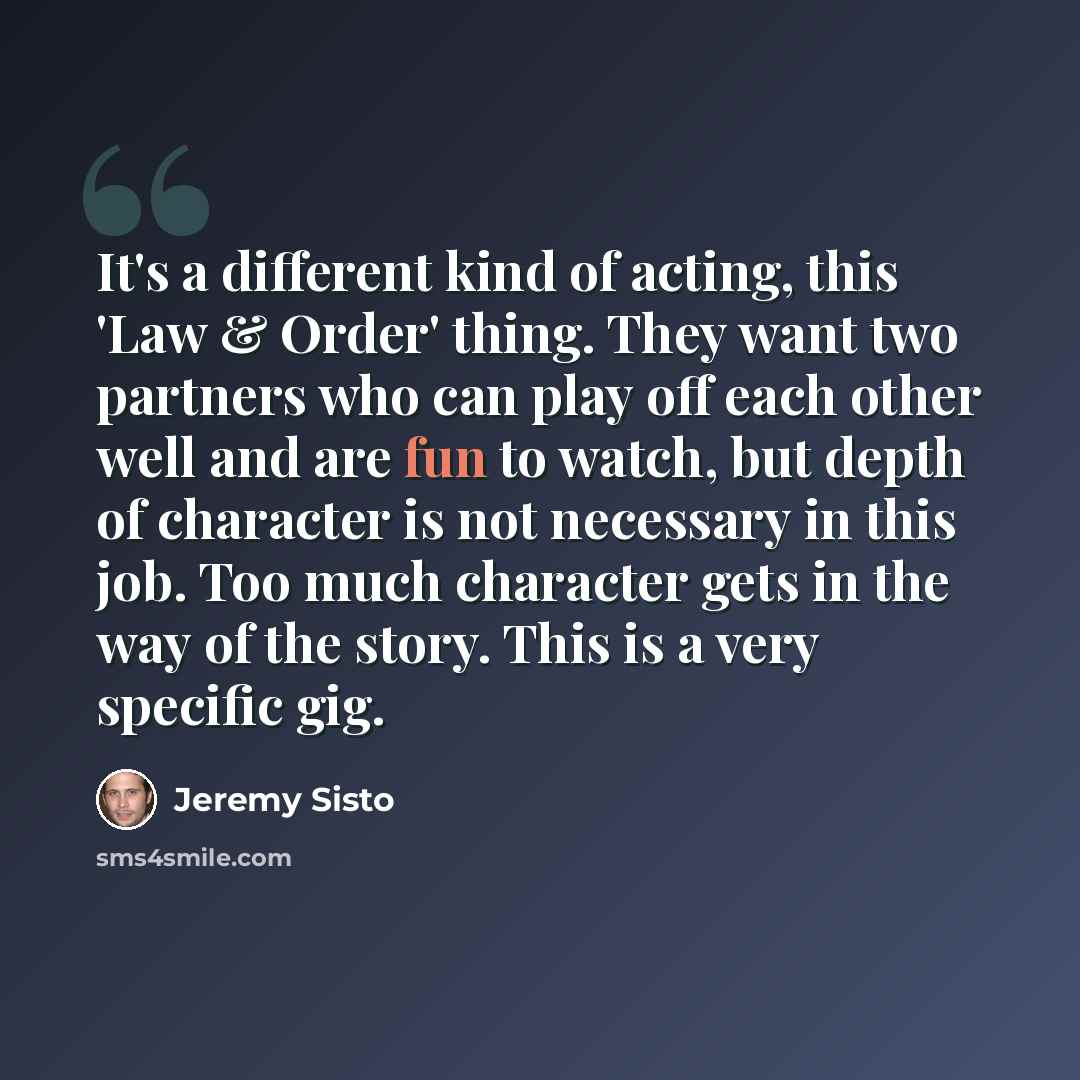 “It's a different kind of acting, this 'Law & Order' thing. They want two partners who can play off each other well and are fun to watch, but depth of character is not necessary in this job. Too much character gets in the way of the story. This is a very specific gig.” quote by Jeremy Sisto