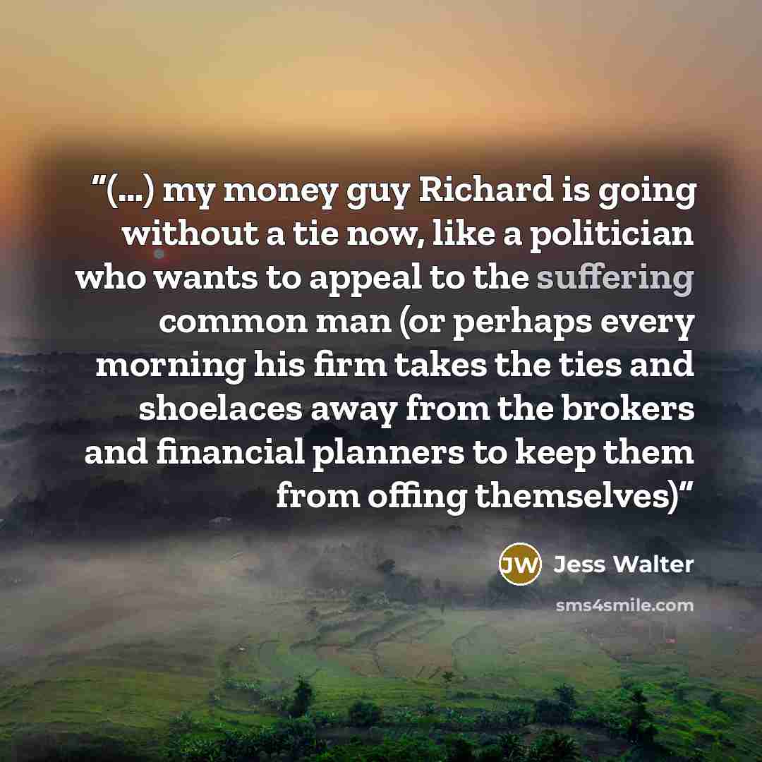 “(…) my money guy Richard is going without a tie now, like a politician who wants to appeal to the suffering common man (or perhaps every morning his firm takes the ties and shoelaces away from the brokers and financial planners to keep them from offing themselves)” quote by Jess Walter
