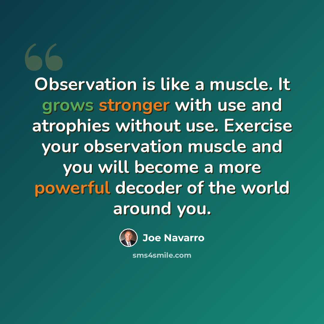 “Observation is like a muscle. It grows stronger with use and atrophies without use. Exercise your observation muscle and you will become a more powerful decoder of the world around you.” quote by Joe Navarro